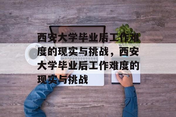 西安大学毕业后工作难度的现实与挑战，西安大学毕业后工作难度的现实与挑战