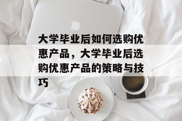 大学毕业后如何选购优惠产品，大学毕业后选购优惠产品的策略与技巧