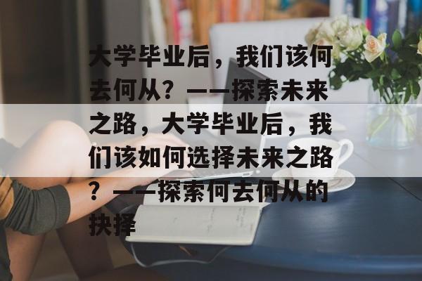 大学毕业后，我们该何去何从？——探索未来之路，大学毕业后，我们该如何选择未来之路？——探索何去何从的抉择