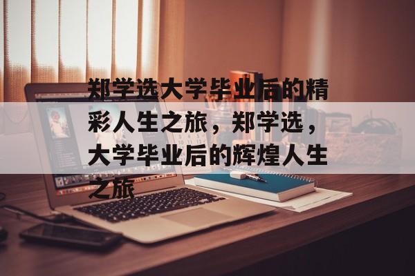 郑学选大学毕业后的精彩人生之旅，郑学选，大学毕业后的辉煌人生之旅