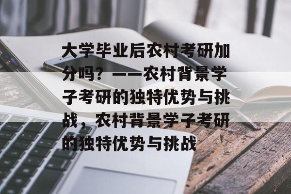 大学毕业后农村考研加分吗？——农村背景学子考研的独特优势与挑战，农村背景学子考研的独特优势与挑战