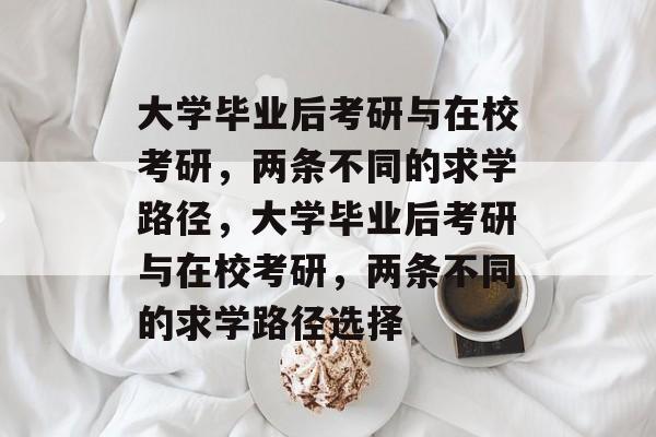 大学毕业后考研与在校考研，两条不同的求学路径，大学毕业后考研与在校考研，两条不同的求学路径选择