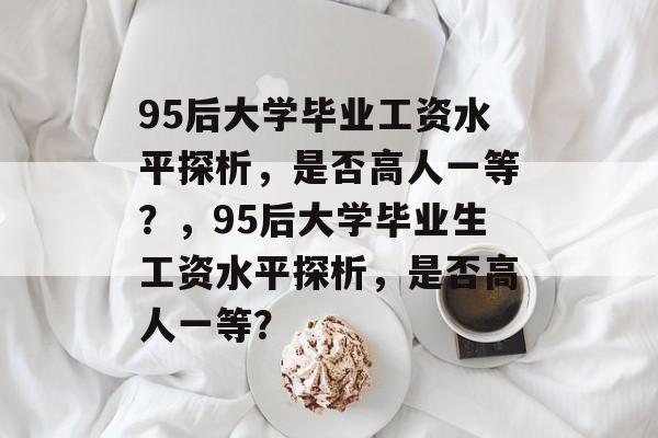 95后大学毕业工资水平探析，是否高人一等？，95后大学毕业生工资水平探析，是否高人一等？