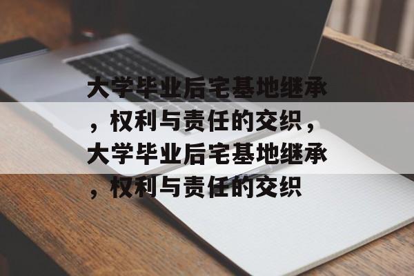 大学毕业后宅基地继承，权利与责任的交织，大学毕业后宅基地继承，权利与责任的交织