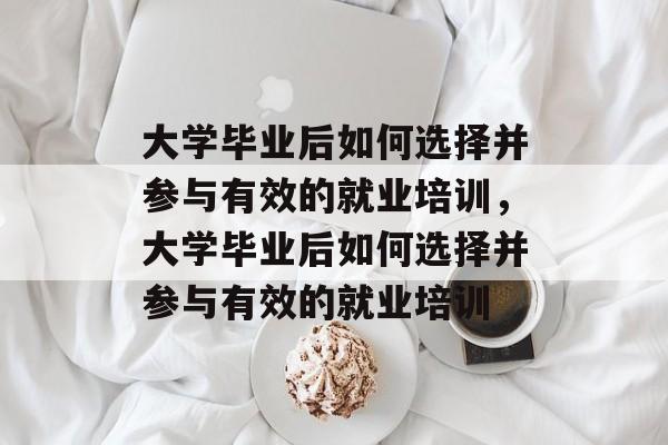 大学毕业后如何选择并参与有效的就业培训，大学毕业后如何选择并参与有效的就业培训