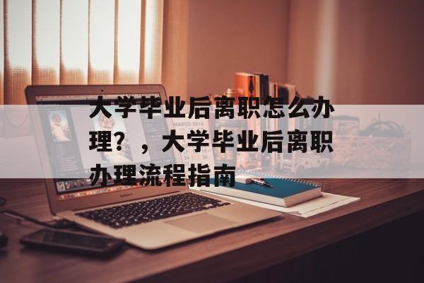 大学毕业后离职怎么办理？，大学毕业后离职办理流程指南