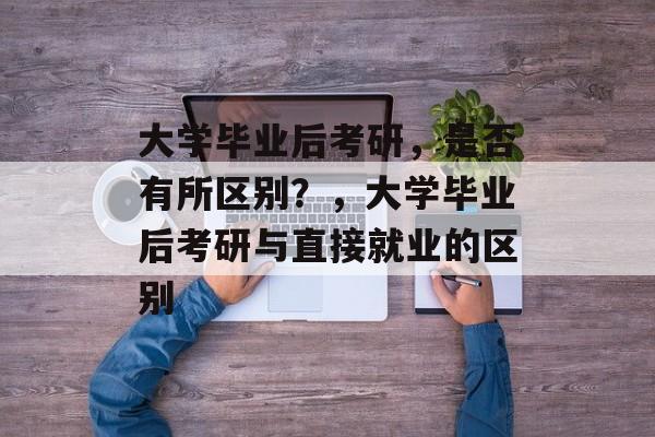 大学毕业后考研，是否有所区别？，大学毕业后考研与直接就业的区别