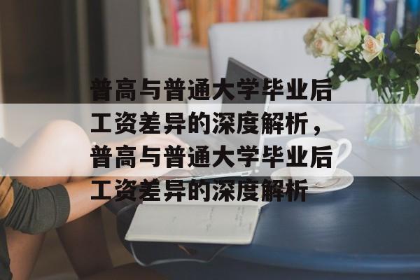 普高与普通大学毕业后工资差异的深度解析，普高与普通大学毕业后工资差异的深度解析