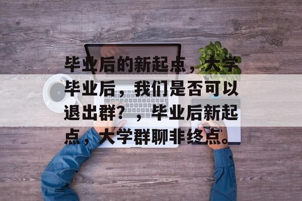 毕业后的新起点，大学毕业后，我们是否可以退出群？，毕业后新起点，大学群聊非终点。