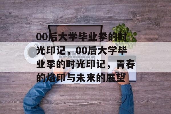 00后大学毕业季的时光印记，00后大学毕业季的时光印记，青春的烙印与未来的展望