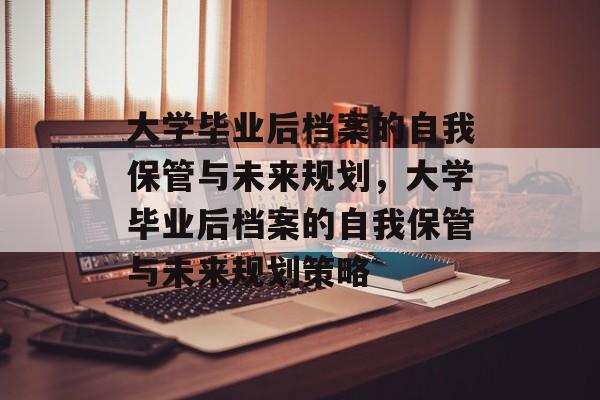 大学毕业后档案的自我保管与未来规划，大学毕业后档案的自我保管与未来规划策略