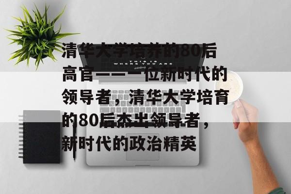 清华大学培养的80后高官——一位新时代的领导者，清华大学培育的80后杰出领导者，新时代的政治精英