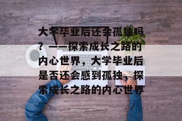 大学毕业后还会孤独吗？——探索成长之路的内心世界，大学毕业后是否还会感到孤独，探索成长之路的内心世界