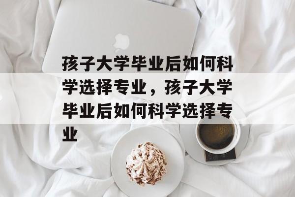 孩子大学毕业后如何科学选择专业，孩子大学毕业后如何科学选择专业