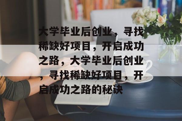 大学毕业后创业，寻找稀缺好项目，开启成功之路，大学毕业后创业，寻找稀缺好项目，开启成功之路的秘诀