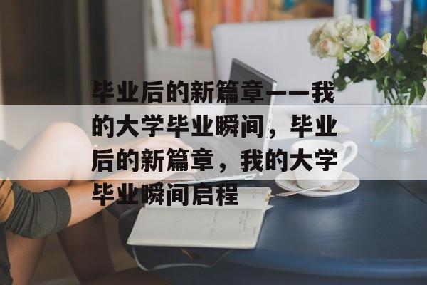 毕业后的新篇章——我的大学毕业瞬间，毕业后的新篇章，我的大学毕业瞬间启程