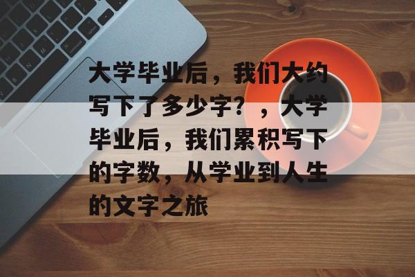 大学毕业后，我们大约写下了多少字？，大学毕业后，我们累积写下的字数，从学业到人生的文字之旅