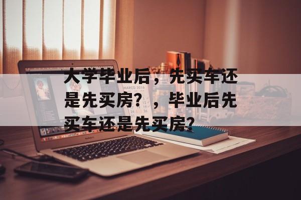 大学毕业后，先买车还是先买房？，毕业后先买车还是先买房？