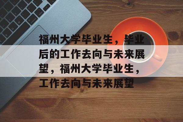 福州大学毕业生，毕业后的工作去向与未来展望，福州大学毕业生，工作去向与未来展望