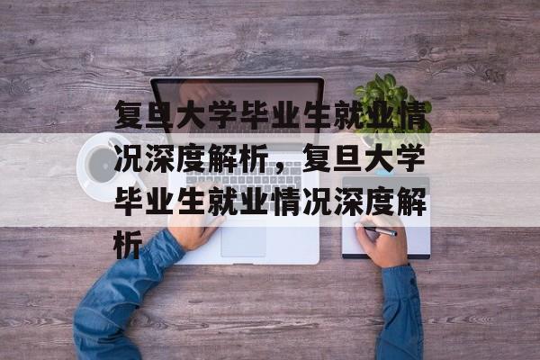 复旦大学毕业生就业情况深度解析，复旦大学毕业生就业情况深度解析