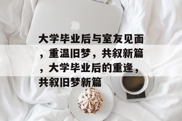 大学毕业后与室友见面，重温旧梦，共叙新篇，大学毕业后的重逢，共叙旧梦新篇