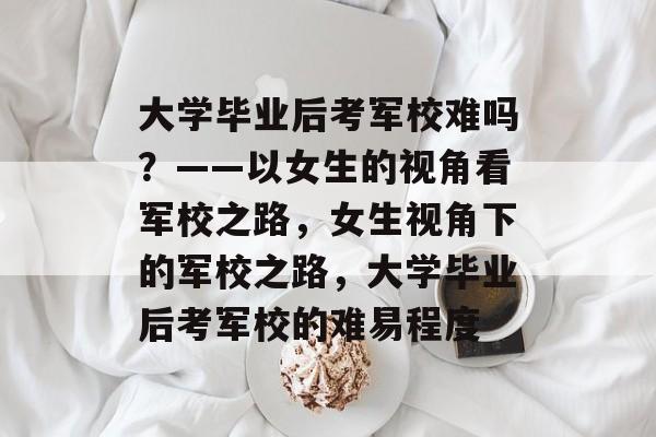 大学毕业后考军校难吗？——以女生的视角看军校之路，女生视角下的军校之路，大学毕业后考军校的难易程度