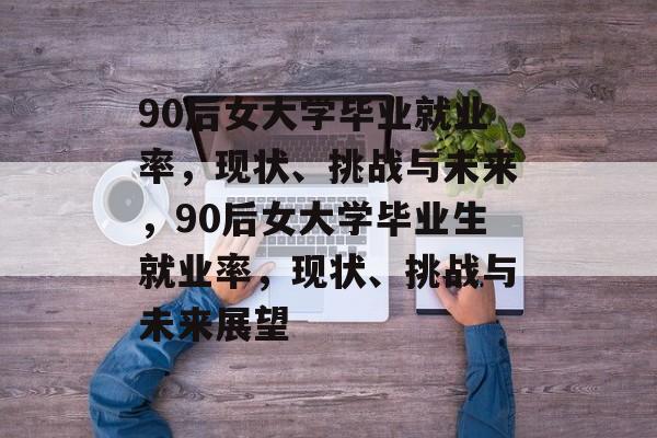 90后女大学毕业就业率，现状、挑战与未来，90后女大学毕业生就业率，现状、挑战与未来展望