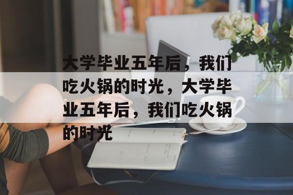 大学毕业五年后，我们吃火锅的时光，大学毕业五年后，我们吃火锅的时光