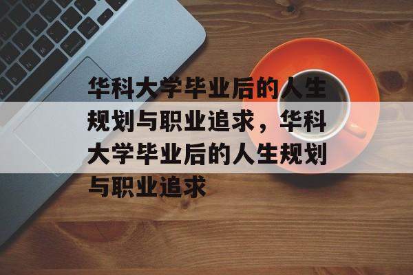 华科大学毕业后的人生规划与职业追求，华科大学毕业后的人生规划与职业追求