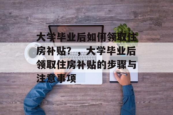 大学毕业后如何领取住房补贴？，大学毕业后领取住房补贴的步骤与注意事项