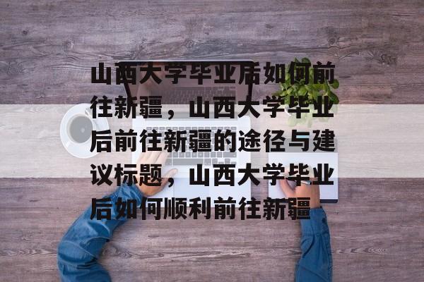 山西大学毕业后如何前往新疆，山西大学毕业后前往新疆的途径与建议标题，山西大学毕业后如何顺利前往新疆