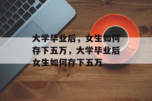 大学毕业后，女生如何存下五万，大学毕业后女生如何存下五万