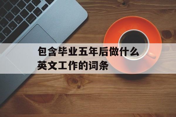 包含毕业五年后做什么英文工作的词条