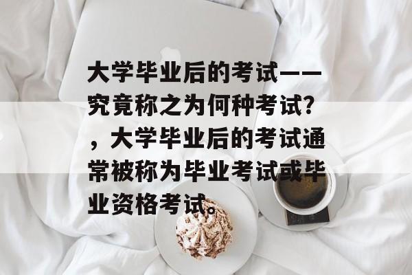 大学毕业后的考试——究竟称之为何种考试？，大学毕业后的考试通常被称为毕业考试或毕业资格考试。