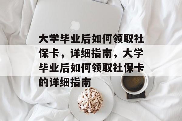 大学毕业后如何领取社保卡，详细指南，大学毕业后如何领取社保卡的详细指南