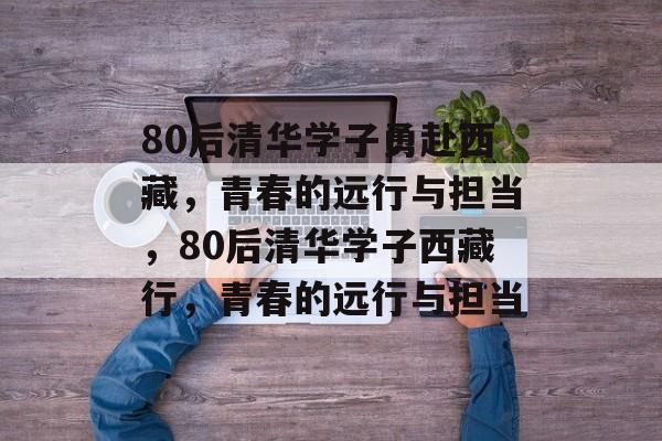 80后清华学子勇赴西藏，青春的远行与担当，80后清华学子西藏行，青春的远行与担当