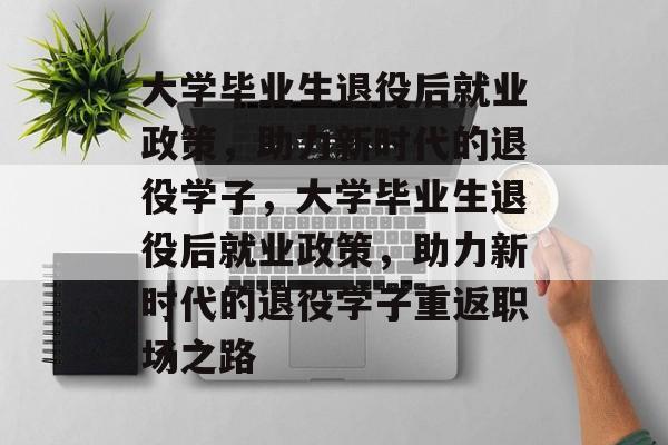 大学毕业生退役后就业政策，助力新时代的退役学子，大学毕业生退役后就业政策，助力新时代的退役学子重返职场之路