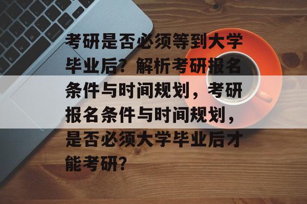 考研是否必须等到大学毕业后？解析考研报名条件与时间规划，考研报名条件与时间规划，是否必须大学毕业后才能考研？