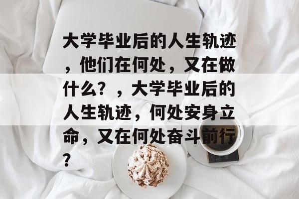 大学毕业后的人生轨迹，他们在何处，又在做什么？，大学毕业后的人生轨迹，何处安身立命，又在何处奋斗前行？