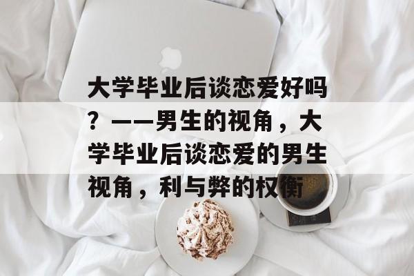 大学毕业后谈恋爱好吗？——男生的视角，大学毕业后谈恋爱的男生视角，利与弊的权衡