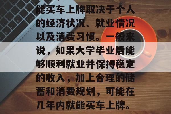 大学毕业后多久能买车上牌，大学毕业后多久能买车上牌取决于个人的经济状况、就业情况以及消费习惯。一般来说，如果大学毕业后能够顺利就业并保持稳定的收入，加上合理的储蓄和消费规划，可能在几年内就能买车上牌。具体时间因个人情况而异。