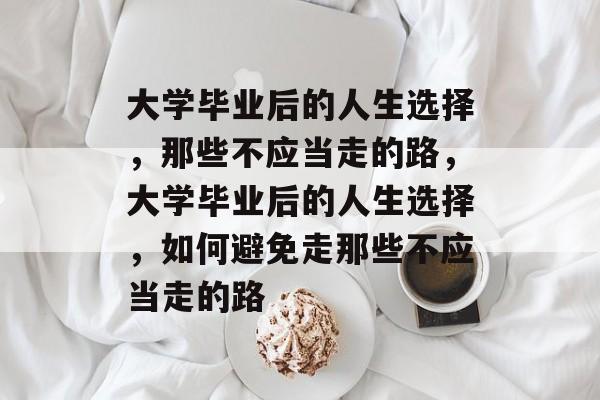 大学毕业后的人生选择，那些不应当走的路，大学毕业后的人生选择，如何避免走那些不应当走的路