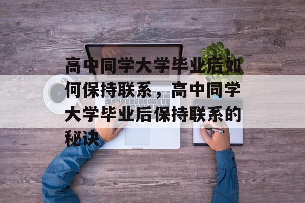 高中同学大学毕业后如何保持联系，高中同学大学毕业后保持联系的秘诀