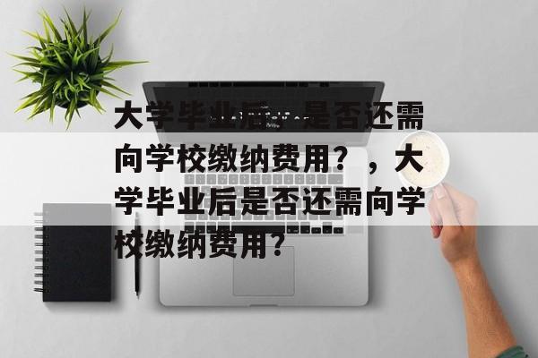 大学毕业后，是否还需向学校缴纳费用？，大学毕业后是否还需向学校缴纳费用？