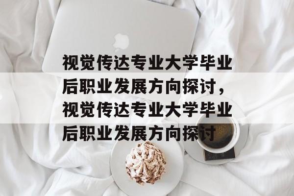 视觉传达专业大学毕业后职业发展方向探讨，视觉传达专业大学毕业后职业发展方向探讨