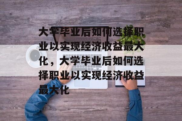 大学毕业后如何选择职业以实现经济收益最大化，大学毕业后如何选择职业以实现经济收益最大化