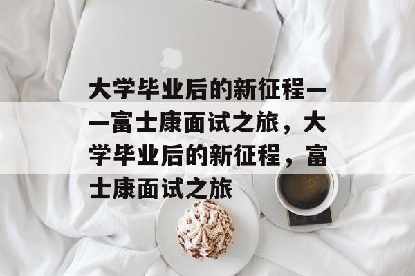 大学毕业后的新征程——富士康面试之旅，大学毕业后的新征程，富士康面试之旅