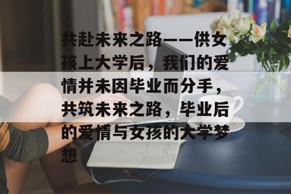 共赴未来之路——供女孩上大学后，我们的爱情并未因毕业而分手，共筑未来之路，毕业后的爱情与女孩的大学梦想