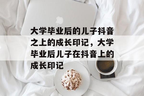 大学毕业后的儿子抖音之上的成长印记，大学毕业后儿子在抖音上的成长印记