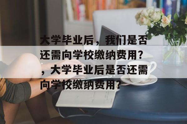 大学毕业后，我们是否还需向学校缴纳费用？，大学毕业后是否还需向学校缴纳费用？